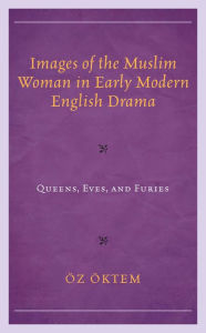 Title: Images of the Muslim Woman in Early Modern English Drama: Queens, Eves, and Furies, Author: Öz Öktem