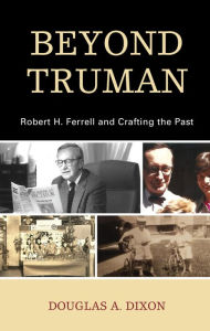 Title: Beyond Truman: Robert H. Ferrell and Crafting the Past, Author: Douglas A. Dixon