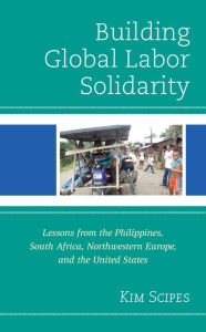 Title: Building Global Labor Solidarity: Lessons from the Philippines, South Africa, Northwestern Europe, and the United States, Author: Kim Scipes