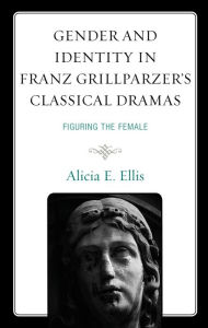 Title: Gender and Identity in Franz Grillparzer's Classical Dramas: Figuring the Female, Author: Alicia E. Ellis