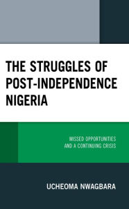 Title: The Struggles of Post-Independence Nigeria: Missed Opportunities and a Continuing Crisis, Author: Ucheoma Nwagbara