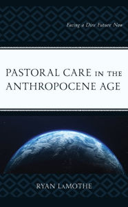 Title: Pastoral Care in the Anthropocene Age: Facing a Dire Future Now, Author: Ryan LaMothe Saint Meinrad Seminary and School of Theology