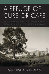 Title: A Refuge of Cure or Care: The Sensory Dimensions of Confinement at the Worcester State Hospital for the Insane, Author: Madeline Kearin Ryan