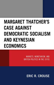Title: Margaret Thatcher's Case against Democratic Socialism and Keynesian Economics: Markets, Monetarism, and British Politics in the 1970s, Author: Eric R. Crouse