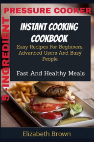 Title: 5 -INGREDIENT PRESSURE COOKER INSTANT COOKING COOKBOOK: Easy Recipes For Beginners, Advanced Users And Busy People Fast And Healthy Meals, Author: Elizabeth Brown
