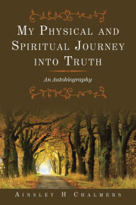 Title: My Physical and Spiritual Journey into Truth: An Autobiography, Author: Ainsley H Chalmers