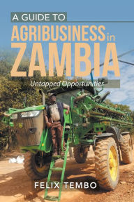 Title: A Guide to Agribusiness in Zambia.: Untapped Opportunities, Author: Felix Tembo