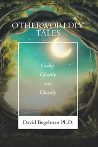 Title: Otherworldly Tales: Godly, Ghostly and Ghastly, Author: David Begelman Ph.D.