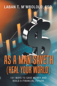 Title: As a Man Saveth (Heal Your World): 101 Ways to Save Money and Build a Financial Future, Author: Laban T. M'mbololo Esq.