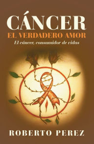 Title: Cáncer El Verdadero Amor: El Cáncer, Consumidor De Vidas, Author: Roberto Perez