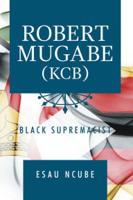 Title: Robert Mugabe, Kcb: Black Supremacist, Author: Esau Ncube