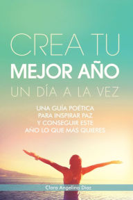Title: Crea Tu Mejor Año Un Día a La Vez: Una Guía Poética Para Inspirar Paz Y Conseguir Este Año Lo Que Mas Quieres, Author: Clara Angelina Diaz