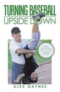 Title: Turning Baseball Upside Down: Memoirs, Truths & Myths from Coaching Baseball 55 Years, Author: Alex Gaynes