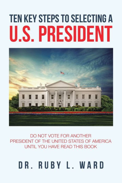 Ten Key Steps to Selecting a U.S. President: Do Not Vote for Another President of the United States America Until You Have Read This Book