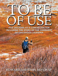 Title: To Be of Use: Five Decades as a Cancer Doctor Including the Story of the Conquest of Childhood Leukemia, Author: Edward Arenson MD CWSP