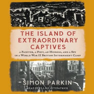 Title: The Island of Extraordinary Captives: A Painter, a Poet, an Heiress, and a Spy in a World War II British Internment Camp, Author: Simon Parkin