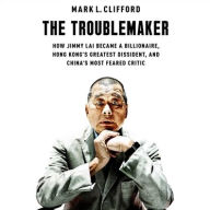 Title: The Troublemaker: How Jimmy Lai Became a Billionaire, Hong Kong's Greatest Dissident, and China's Most Feared Critic, Author: Mark L. Clifford