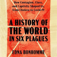 Title: A History of the World in Six Plagues: How Contagion, Class, and Captivity Shaped Us, from Cholera to Covid-19, Author: Edna Bonhomme