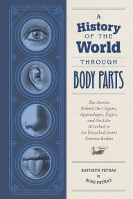 Title: A History of the World Through Body Parts: The Stories Behind the Organs, Appendages, Digits, and the Like Attached to (or Detached from) Famous Bodies, Author: Kathy Petras