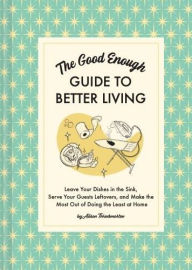 The Good Enough Guide to Better Living: Leave Your Dishes in the Sink, Serve Your Guests Leftovers, and Make the Most Out of Doing the Least at Home