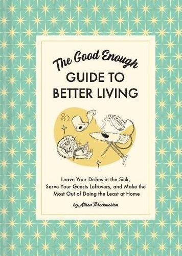 the Good Enough Guide to Better Living: Leave Your Dishes Sink, Serve Guests Leftovers, and Make Most Out of Doing Least at Home