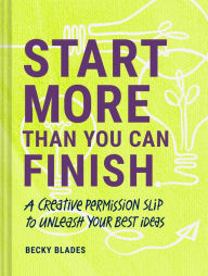 Title: Start More Than You Can Finish: A Creative Permission Slip to Unleash Your Best Ideas, Author: Becky Blades