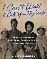 Title: I Can't Wait to Call You My Wife: African American Letters of Love, Marriage, and Family in the Civil War Era, Author: Rita Roberts