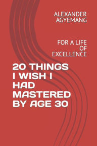 Title: 20 THINGS I WISH I HAD MASTERED BY AGE 30: FOR A LIFE OF EXCELLENCE, Author: ALEXANDER GYIMAH AGYEMANG