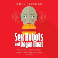Title: Sex Robots and Vegan Meat: Adventures at the Frontier of Birth, Food, Sex, and Death, Author: Jenny Kleeman