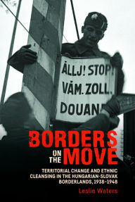 Title: Borders on the Move: Territorial Change and Ethnic Cleansing in the Hungarian-Slovak Borderlands, 1938-1948, Author: Leslie Waters