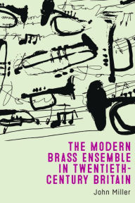 Title: The Modern Brass Ensemble in Twentieth-Century Britain, Author: John Miller