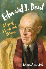 Title: Edward J. Dent: A Life of Words and Music, Author: Karen Arrandale