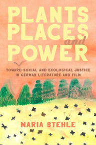Title: Plants, Places, and Power: Toward Social and Ecological Justice in German Literature and Film, Author: Maria Stehle