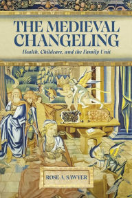 Title: The Medieval Changeling: Health, Childcare, and the Family Unit, Author: Rose A Sawyer