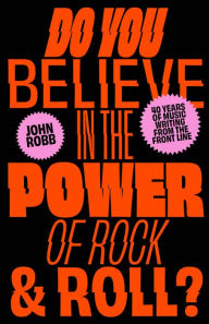 Title: Do You Believe in the Power of Rock & Roll?: Forty Years of Music Writing from the Frontline, Author: John Robb