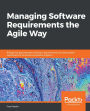 Managing Software Requirements the Agile Way: Bridge the gap between software requirements and executable specifications to deliver successful projects