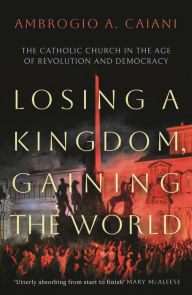 Title: Losing a Kingdom, Gaining the World: The Catholic Church in the Age of Revolution and Democracy, Author: Ambrogio A. Caiani
