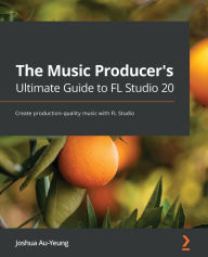 Title: The Music Producer's Ultimate Guide to FL Studio 20: Create production-quality music with FL Studio, Author: Joshua Au-Yeung