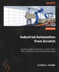 Title: Industrial Automation from Scratch: A hands-on guide to using sensors, actuators, PLCs, HMIs, and SCADA to automate industrial processes, Author: Olushola Akande
