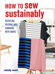 Title: How to Sew Sustainably: Recycling, reusing, and remaking with fabric, Author: Wendy Ward