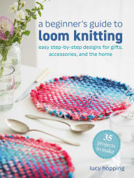 Title: A Beginner's Guide to Loom Knitting: Easy step-by-step designs for gifts, accessories, and the home, Author: Lucy Hopping