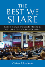 Title: The Best We Share: Nation, Culture and World-Making in the UNESCO World Heritage Arena, Author: Christoph Brumann