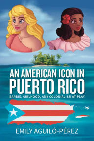 Title: An American Icon in Puerto Rico: Barbie, Girlhood, and Colonialism at Play, Author: Emily R. Aguiló-Pérez