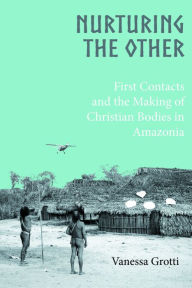 Title: Nurturing the Other: First Contacts and the Making of Christian Bodies in Amazonia, Author: Vanessa Grotti