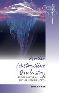 Title: Arctic Abstractive Industry: Assembling the Valuable and Vulnerable North, Author: Arthur Mason