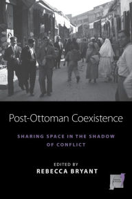 Title: Post-Ottoman Coexistence: Sharing Space in the Shadow of Conflict, Author: Rebecca Bryant