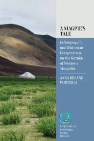 Title: A Magpie's Tale: Ethnographic and Historical Perspectives on the Kazakh of Western Mongolia, Author: Anna Odland Portisch
