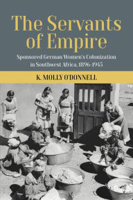 Title: The Servants of Empire: Sponsored German Women's Colonization in Southwest Africa, 1896-1945, Author: K. Molly O'Donnell