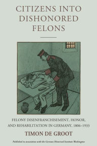 Title: Citizens into Dishonored Felons: Felony Disenfranchisement, Honor, and Rehabilitation in Germany, 1806-1933, Author: Timon de Groot
