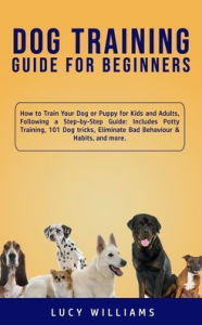 Title: Dog Training Guide for Beginners: How to Train Your Dog or Puppy for Kids and Adults, Following a Step-by-Step Guide: Includes Potty Training, 101 Dog tricks, Eliminate Bad Behaviour & Habits, and more., Author: Lucy Williams